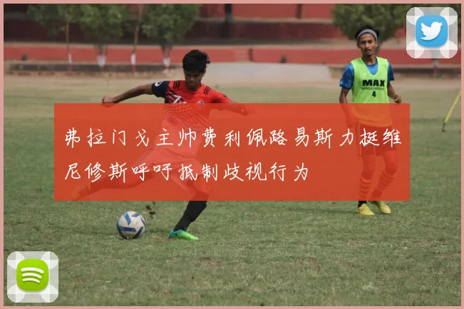 弗拉门戈主帅费利佩路易斯力挺维尼修斯呼吁抵制歧视行为