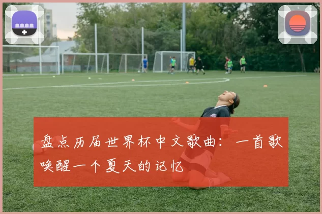 盘点历届世界杯中文歌曲：一首歌唤醒一个夏天的记忆