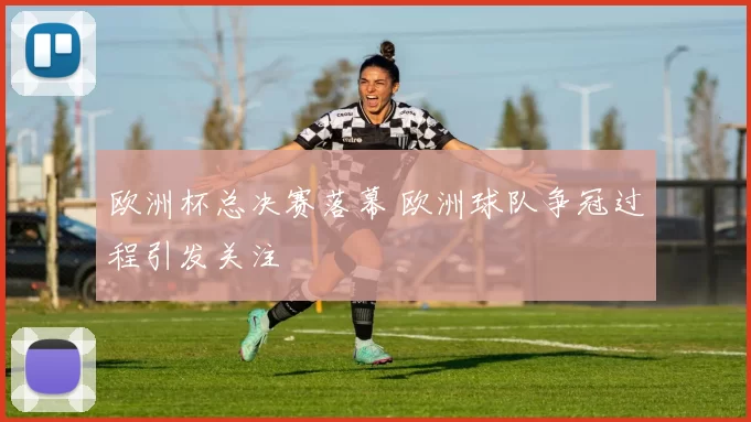 欧洲杯总决赛落幕 欧洲球队争冠过程引发关注