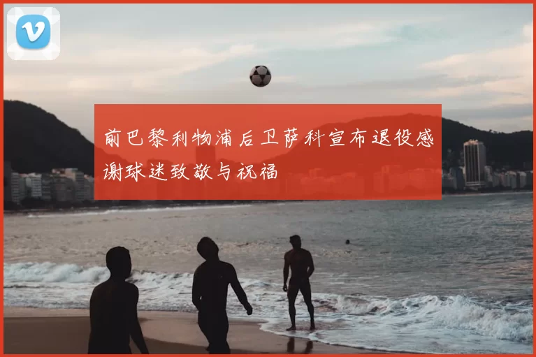 前巴黎利物浦后卫萨科宣布退役感谢球迷致敬与祝福