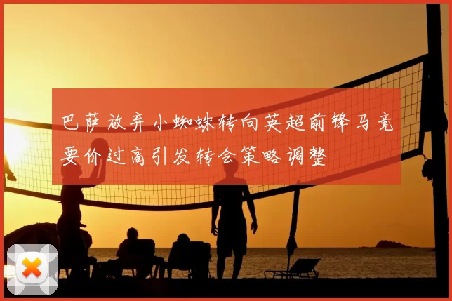 巴萨放弃小蜘蛛转向英超前锋马竞要价过高引发转会策略调整