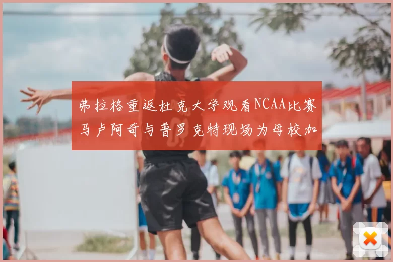 弗拉格重返杜克大学观看NCAA比赛马卢阿奇与普罗克特现场为母校加油助威