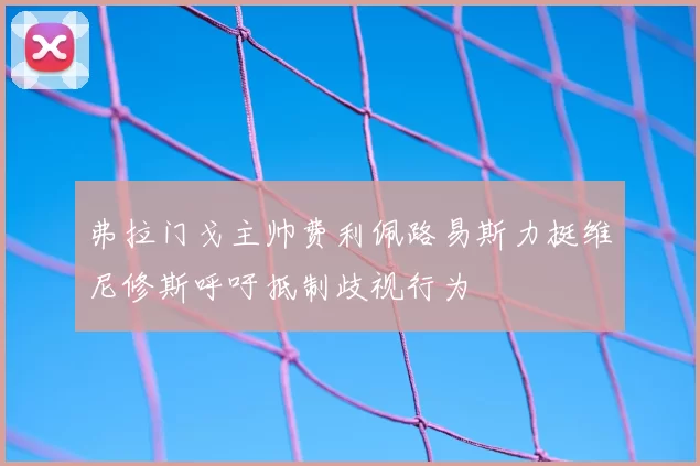 弗拉门戈主帅费利佩路易斯力挺维尼修斯呼吁抵制歧视行为