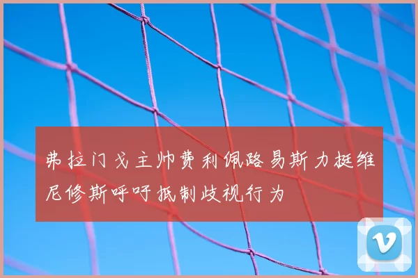 弗拉门戈主帅费利佩路易斯力挺维尼修斯呼吁抵制歧视行为