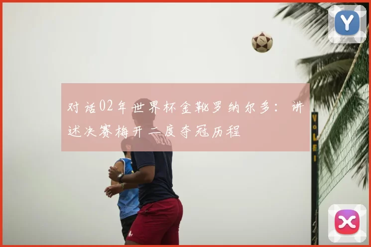对话02年世界杯金靴罗纳尔多：讲述决赛梅开二度夺冠历程