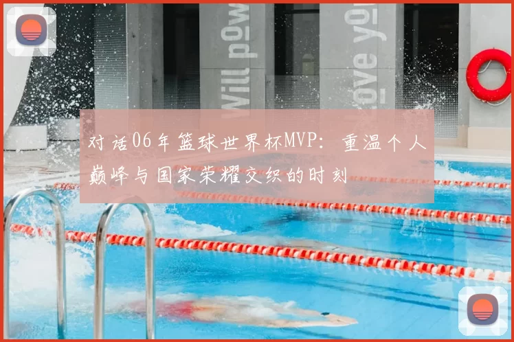 对话06年篮球世界杯MVP：重温个人巅峰与国家荣耀交织的时刻