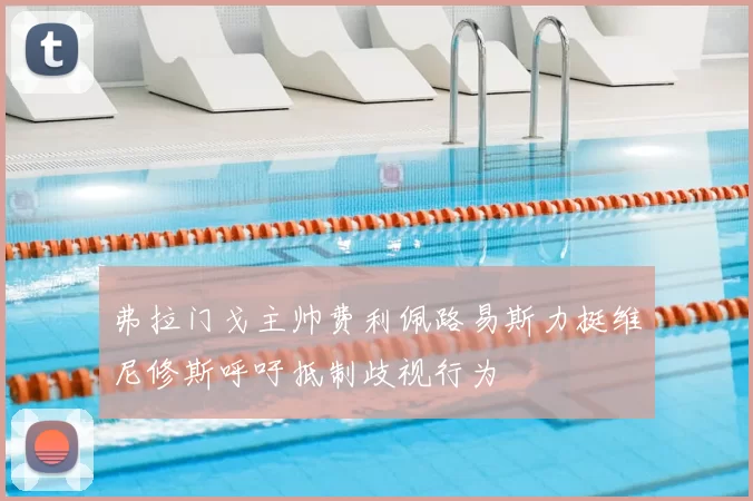 弗拉门戈主帅费利佩路易斯力挺维尼修斯呼吁抵制歧视行为