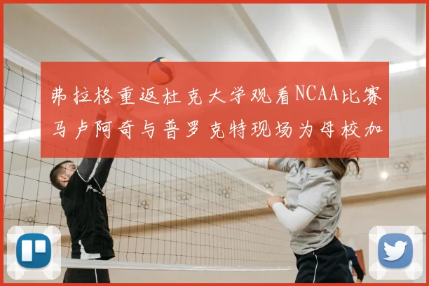 弗拉格重返杜克大学观看NCAA比赛马卢阿奇与普罗克特现场为母校加油助威