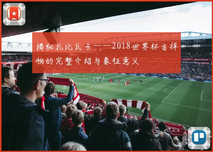 揭秘扎比瓦卡——2018世界杯吉祥物的完整介绍与象征意义