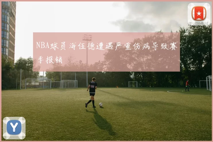 NBA球员海伍德遭遇严重伤病导致赛季报销