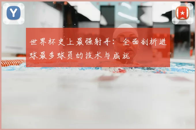 世界杯史上最强射手：全面剖析进球最多球员的技术与成就