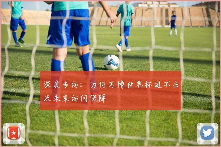 深度专访：为何万博世界杯进不去及未来访问保障
