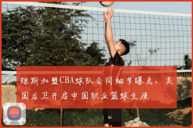 琼斯加盟CBA球队合同细节曝光,美国后卫开启中国职业篮球生涯
