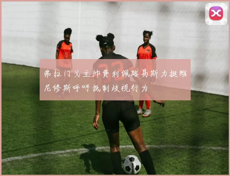 弗拉门戈主帅费利佩路易斯力挺维尼修斯呼吁抵制歧视行为